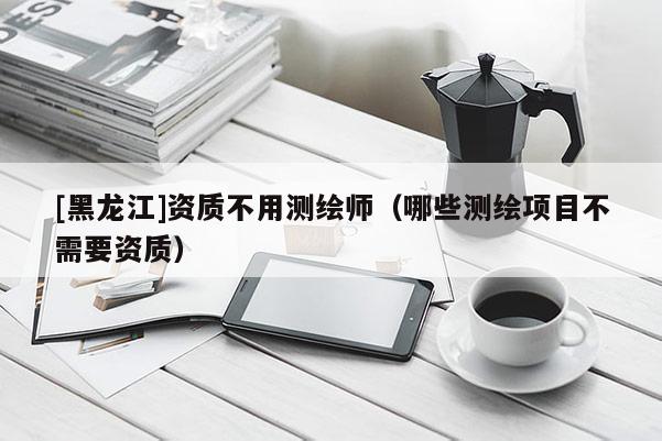 [黑龍江]資質(zhì)不用測繪師（哪些測繪項目不需要資質(zhì)）