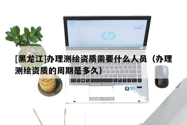 [黑龍江]辦理測繪資質需要什么人員（辦理測繪資質的周期是多久）
