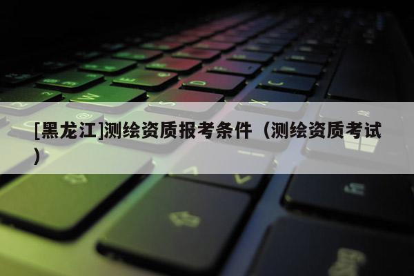 [黑龍江]測繪資質報考條件（測繪資質考試）