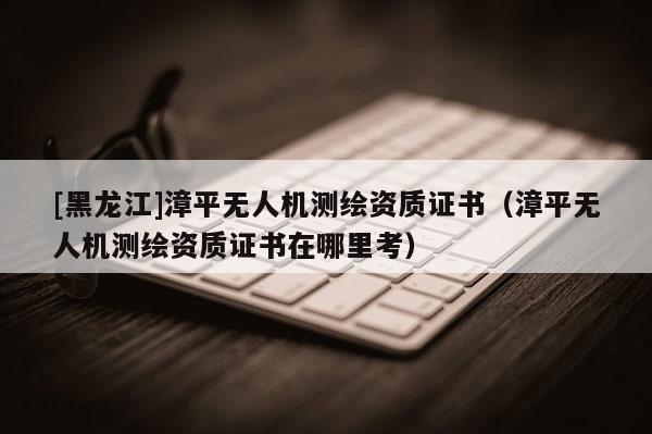[黑龍江]漳平無人機測繪資質證書（漳平無人機測繪資質證書在哪里考）