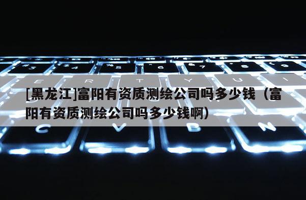 [黑龍江]富陽有資質測繪公司嗎多少錢（富陽有資質測繪公司嗎多少錢啊）