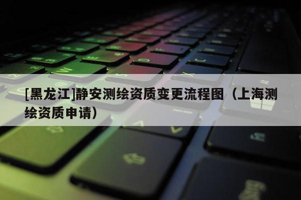 [黑龍江]靜安測繪資質變更流程圖（上海測繪資質申請）