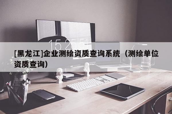 [黑龍江]企業測繪資質查詢系統（測繪單位資質查詢）