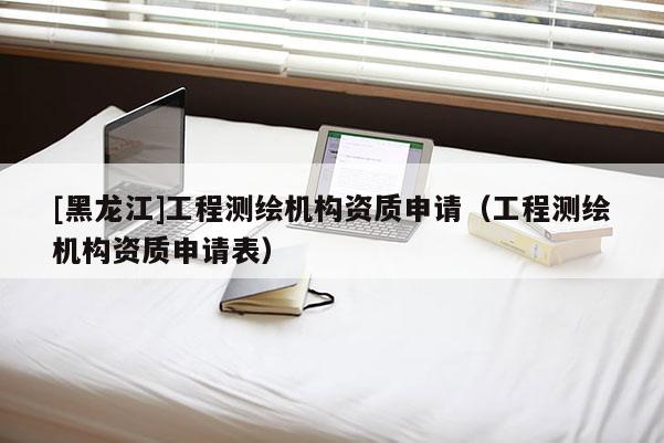 [黑龍江]工程測(cè)繪機(jī)構(gòu)資質(zhì)申請(qǐng)（工程測(cè)繪機(jī)構(gòu)資質(zhì)申請(qǐng)表）