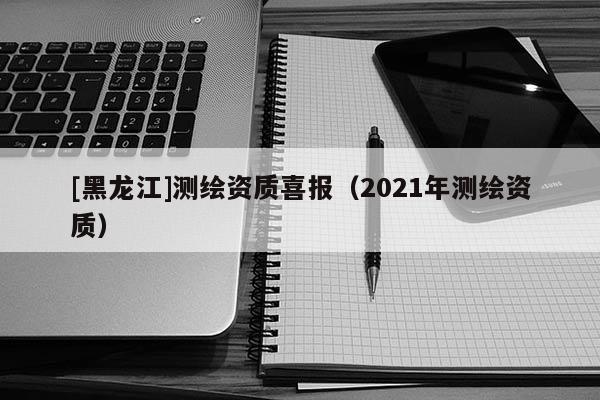 [黑龍江]測(cè)繪資質(zhì)喜報(bào)（2021年測(cè)繪資質(zhì)）