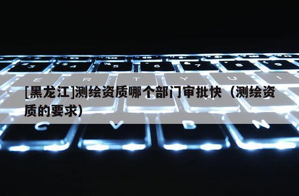 [黑龍江]測(cè)繪資質(zhì)哪個(gè)部門審批快（測(cè)繪資質(zhì)的要求）