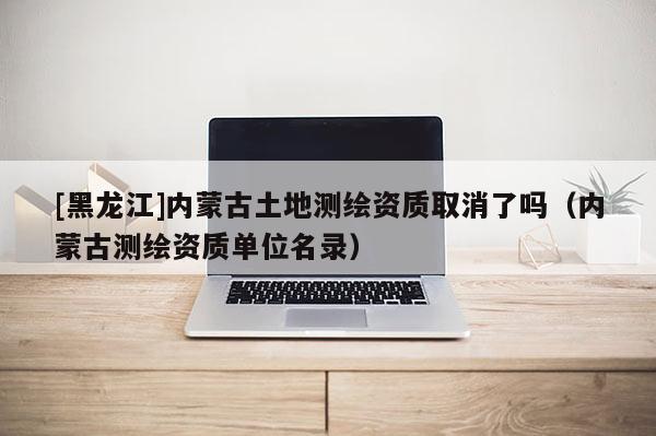[黑龍江]內(nèi)蒙古土地測(cè)繪資質(zhì)取消了嗎（內(nèi)蒙古測(cè)繪資質(zhì)單位名錄）