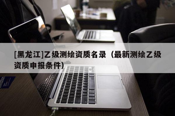 [黑龍江]乙級測繪資質名錄（最新測繪乙級資質申報條件）