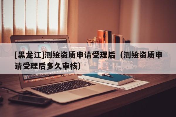 [黑龍江]測繪資質申請受理后（測繪資質申請受理后多久審核）