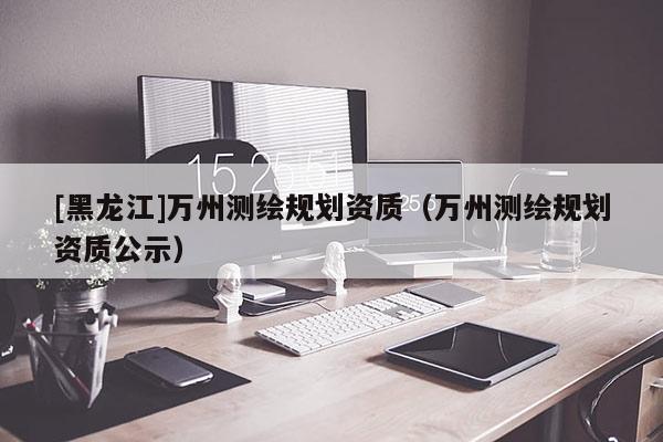 [黑龍江]萬州測繪規劃資質（萬州測繪規劃資質公示）