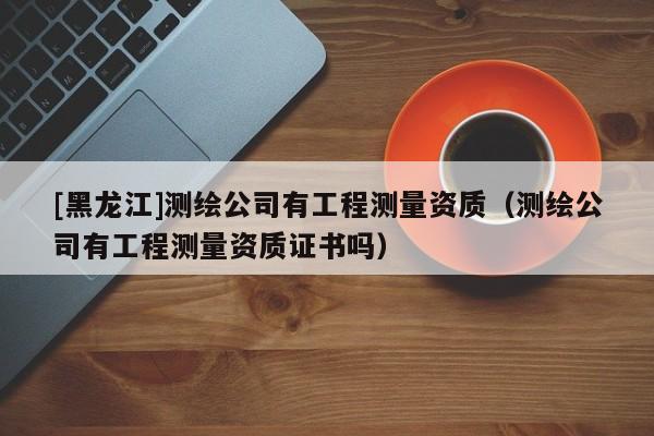 [黑龍江]測繪公司有工程測量資質（測繪公司有工程測量資質證書嗎）
