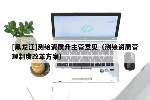 [黑龍江]測繪資質升主管意見（測繪資質管理制度改革方案）