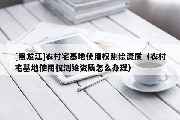 [黑龍江]農(nóng)村宅基地使用權(quán)測繪資質(zhì)（農(nóng)村宅基地使用權(quán)測繪資質(zhì)怎么辦理）