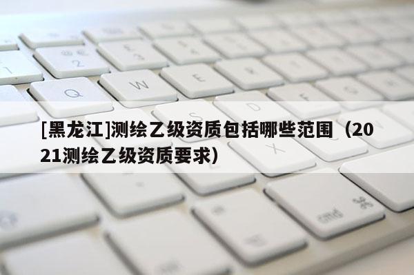 [黑龍江]測繪乙級資質(zhì)包括哪些范圍（2021測繪乙級資質(zhì)要求）
