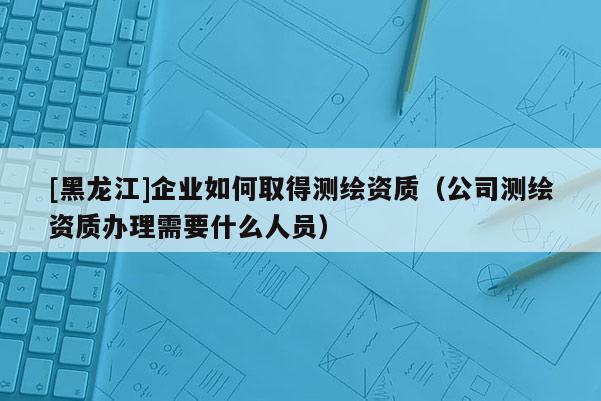 [黑龍江]企業如何取得測繪資質（公司測繪資質辦理需要什么人員）