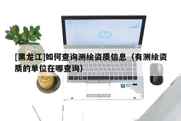 [黑龍江]如何查詢測(cè)繪資質(zhì)信息（有測(cè)繪資質(zhì)的單位在哪查詢）