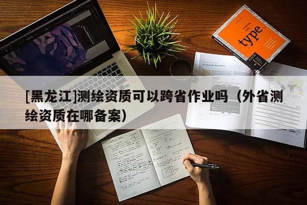[黑龍江]測繪資質可以跨省作業嗎（外省測繪資質在哪備案）