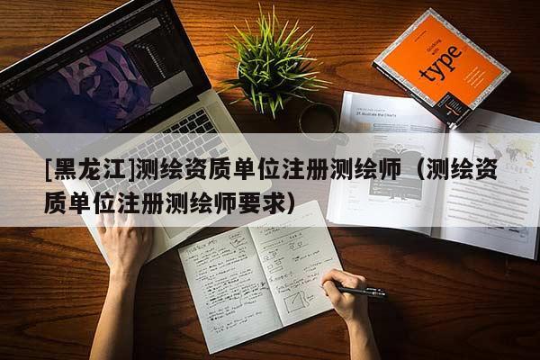 [黑龍江]測繪資質單位注冊測繪師（測繪資質單位注冊測繪師要求）