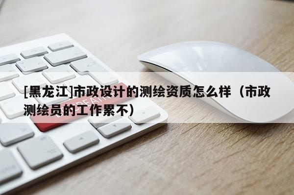 [黑龍江]市政設計的測繪資質怎么樣（市政測繪員的工作累不）