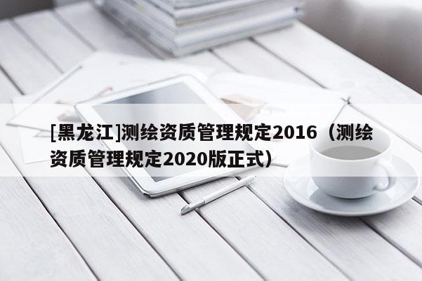 [黑龍江]測繪資質管理規定2016（測繪資質管理規定2020版正式）