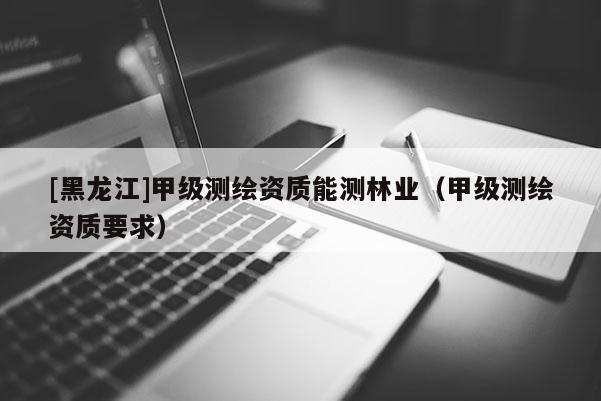 [黑龍江]甲級測繪資質能測林業（甲級測繪資質要求）