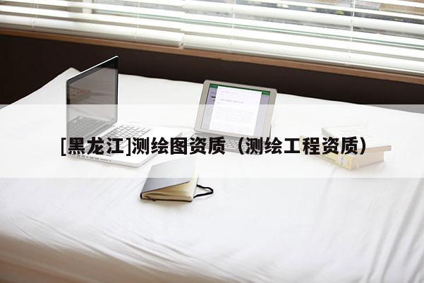 [黑龍江]測繪圖資質（測繪工程資質）