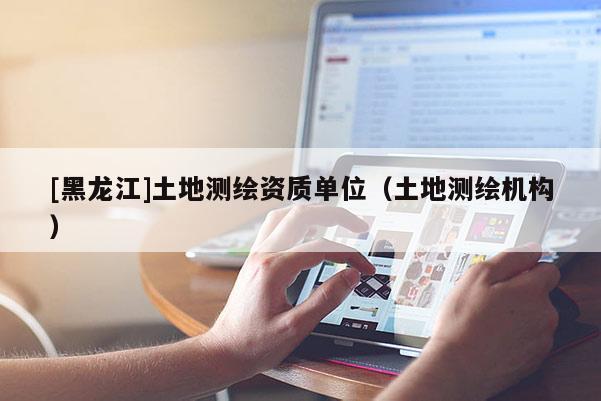 [黑龍江]土地測繪資質單位（土地測繪機構）