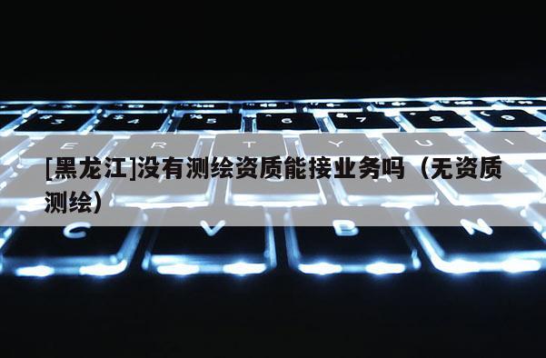 [黑龍江]沒有測繪資質(zhì)能接業(yè)務(wù)嗎（無資質(zhì)測繪）