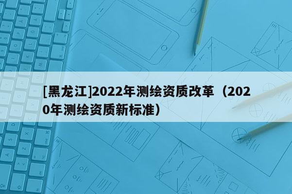 [黑龍江]2022年測(cè)繪資質(zhì)改革（2020年測(cè)繪資質(zhì)新標(biāo)準(zhǔn)）