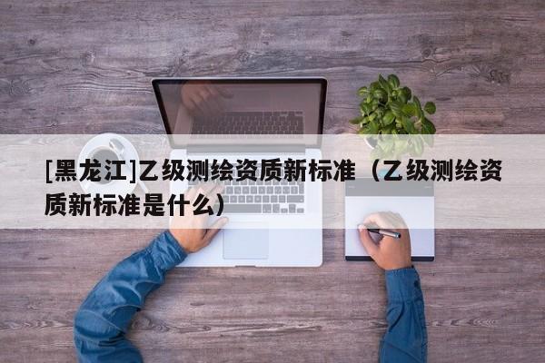 [黑龍江]乙級測繪資質新標準（乙級測繪資質新標準是什么）