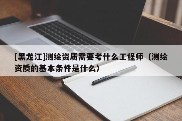 [黑龍江]測繪資質需要考什么工程師（測繪資質的基本條件是什么）
