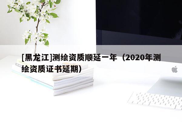 [黑龍江]測繪資質(zhì)順延一年（2020年測繪資質(zhì)證書延期）
