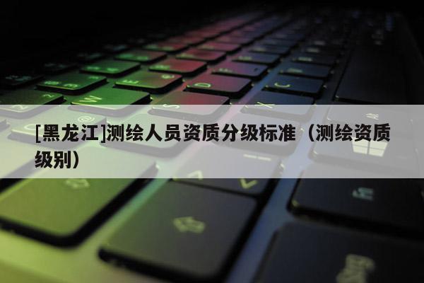 [黑龍江]測繪人員資質分級標準（測繪資質級別）