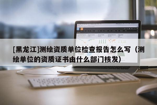 [黑龍江]測繪資質單位檢查報告怎么寫（測繪單位的資質證書由什么部門核發）