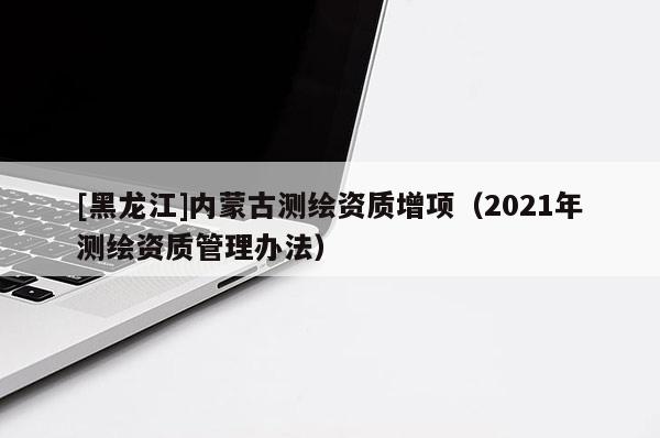 [黑龍江]內蒙古測繪資質增項（2021年測繪資質管理辦法）