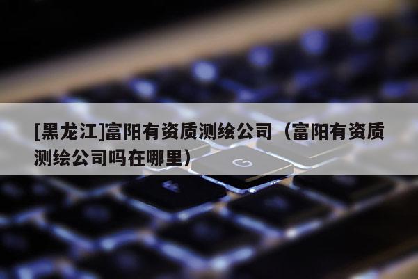 [黑龍江]富陽有資質測繪公司（富陽有資質測繪公司嗎在哪里）