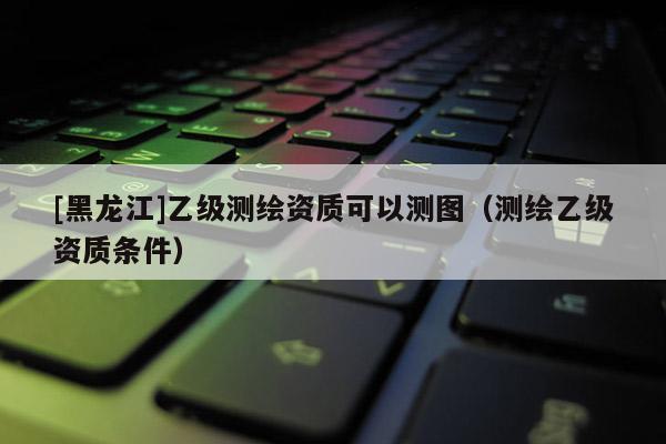 [黑龍江]乙級測繪資質可以測圖（測繪乙級資質條件）