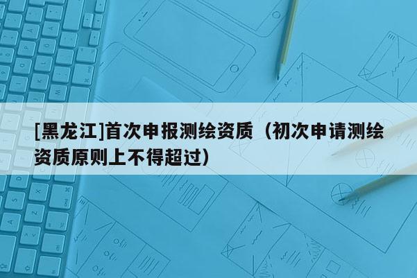 [黑龍江]首次申報測繪資質（初次申請測繪資質原則上不得超過）