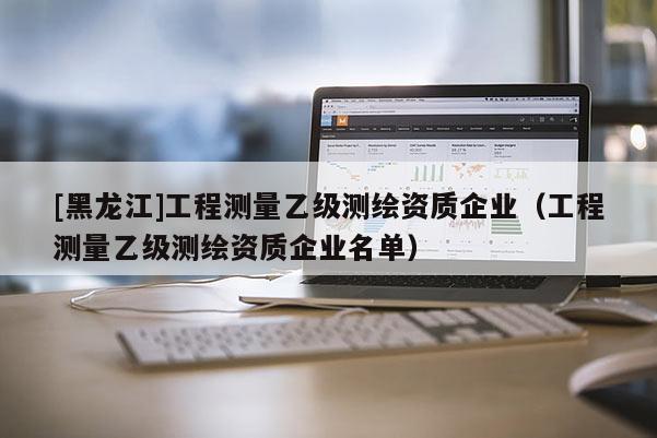 [黑龍江]工程測量乙級測繪資質企業（工程測量乙級測繪資質企業名單）