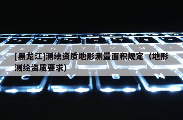 [黑龍江]測繪資質(zhì)地形測量面積規(guī)定（地形測繪資質(zhì)要求）