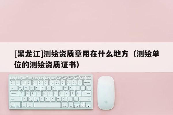 [黑龍江]測繪資質(zhì)章用在什么地方（測繪單位的測繪資質(zhì)證書）