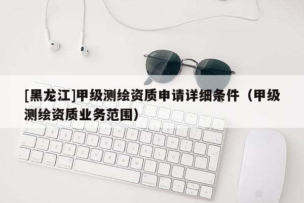 [黑龍江]甲級測繪資質(zhì)申請詳細條件（甲級測繪資質(zhì)業(yè)務范圍）
