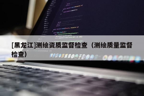 [黑龍江]測繪資質(zhì)監(jiān)督檢查（測繪質(zhì)量監(jiān)督檢查）