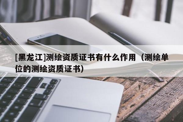 [黑龍江]測繪資質證書有什么作用（測繪單位的測繪資質證書）