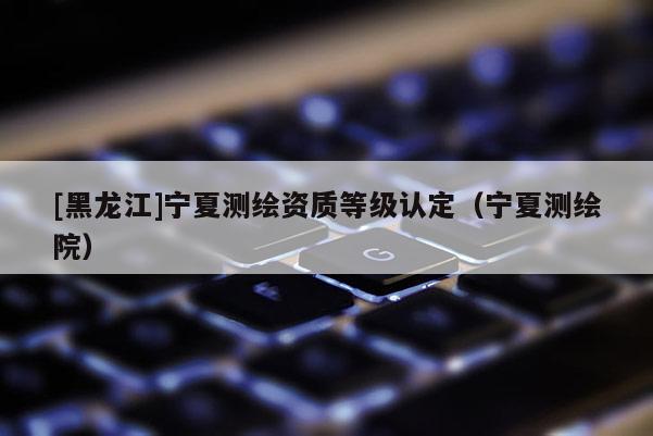 [黑龍江]寧夏測繪資質等級認定（寧夏測繪院）