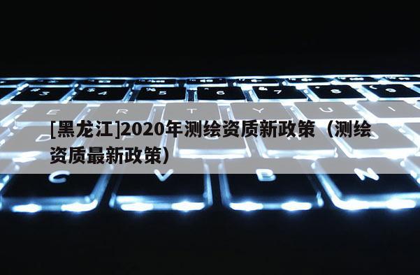 [黑龍江]2020年測繪資質(zhì)新政策（測繪資質(zhì)最新政策）