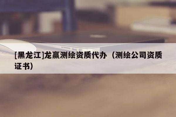 [黑龍江]龍贏測繪資質(zhì)代辦（測繪公司資質(zhì)證書）