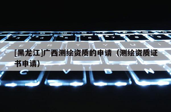 [黑龍江]廣西測繪資質(zhì)的申請（測繪資質(zhì)證書申請）