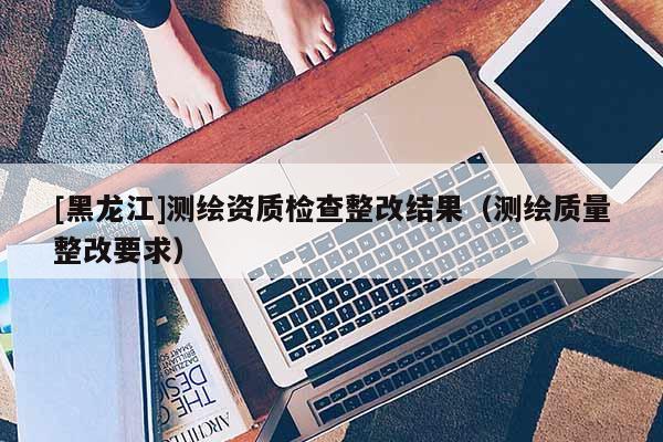 [黑龍江]測繪資質檢查整改結果（測繪質量整改要求）