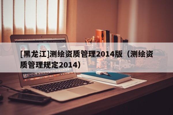 [黑龍江]測繪資質管理2014版（測繪資質管理規定2014）
